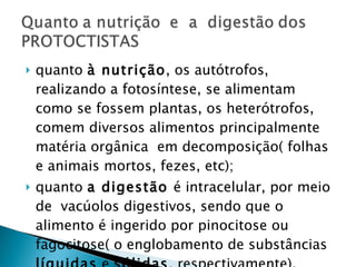 quanto  à nutrição , os autótrofos, realizando a fotosíntese, se alimentam como se fossem plantas, os heterótrofos, comem diversos alimentos principalmente matéria orgânica  em decomposição( folhas e animais mortos, fezes, etc); quanto  a digestão  é intracelular, por meio de  vacúolos digestivos, sendo que o alimento é ingerido por pinocitose ou fagocitose( o englobamento de substâncias  líquidas  e  sólidas , respectivamente). 