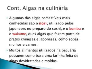 Algumas das algas comestíveis mais conhecidas são o  nori , utilizado pelos japoneses no preparo do sushi, e o  kombu  e o  wakame , duas algas que fazem parte de pratos chineses e japoneses, como sopas, molhos e carnes; Muitos alimentos utilizados na pecuária possuem como base uma farinha feita de algas desidratadas e moídas. 