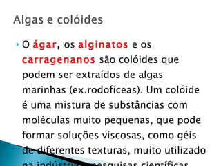 O  ágar ,  os  alginatos  e os  carragenanos  são colóides que podem ser extraídos de algas marinhas (ex.rodofíceas). Um colóide é uma mistura de substâncias com moléculas muito pequenas, que pode formar soluções viscosas, como géis de diferentes texturas, muito utilizado na indústria e pesquisas científicas. 