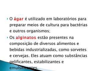 O  ágar  é utilizado em laboratórios para preparar meios de cultura para bactérias e outros organismos; Os  alginatos  estão presentes na composição de diversos alimentos e bebidas industrializadas, como sorvetes e cervejas. Eles atuam como substâncias gelificantes, estabilizantes e emulsificantes. 