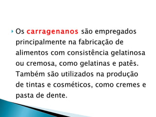 Os  carragenanos  são empregados principalmente na fabricação de alimentos com consistência gelatinosa ou cremosa, como gelatinas e patês. Também são utilizados na produção de tintas e cosméticos, como cremes e pasta de dente. 
