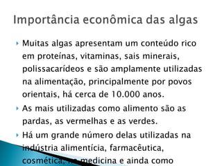 Muitas algas apresentam um conteúdo rico em proteínas, vitaminas, sais minerais, polissacarídeos e são amplamente utilizadas na alimentação, principalmente por povos orientais, há cerca de 10.000 anos. As mais utilizadas como alimento são as pardas, as vermelhas e as verdes. Há um grande número delas utilizadas na indústria alimentícia, farmacêutica, cosmética, na medicina e ainda como substâncias  em pesquisas científicas. 