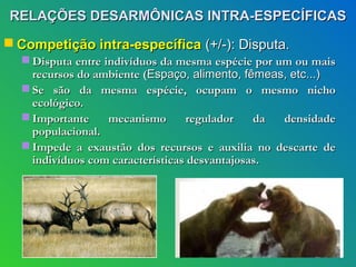 RELAÇÕES DESARMÔNICAS INTRA-ESPECÍFICAS
 Competição intra-específica (+/-): Disputa.
   Disputa entre indivíduos da mesma espécie por um ou mais
    recursos do ambiente (Espaço, alimento, fêmeas, etc...)
   Se são da mesma espécie, ocupam o mesmo nicho
    ecológico.
   Importante     mecanismo      regulador    da  densidade
    populacional.
   Impede a exaustão dos recursos e auxilia no descarte de
    indivíduos com características desvantajosas.
 