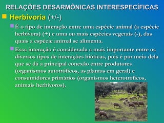 RELAÇÕES DESARMÔNICAS INTERESPECÍFICAS
 Herbivoria (+/-)
   É o tipo de interação entre uma espécie animal (a espécie
    herbívora) (+) e uma ou mais espécies vegetais (-), das
    quais a espécie animal se alimenta.
   Essa interação é considerada a mais importante entre os
    diversos tipos de interações bióticas, pois é por meio dela
    que se dá a principal conexão entre produtores
    (organismos autotróficos, as plantas em geral) e
    consumidores primários (organismos heterotróficos,
    animais herbívoros).
 