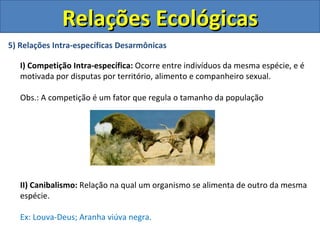 Relações Ecológicas
5) Relações Intra-específicas Desarmônicas

   I) Competição Intra-específica: Ocorre entre indivíduos da mesma espécie, e é
   motivada por disputas por território, alimento e companheiro sexual.

   Obs.: A competição é um fator que regula o tamanho da população




   II) Canibalismo: Relação na qual um organismo se alimenta de outro da mesma
   espécie.

   Ex: Louva-Deus; Aranha viúva negra.
 