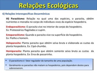 Relações Ecológicas
6) Relações Interespecíficas Desarmônicas
   III) Parasitismo: Relação na qual uma das espécies, o parasita, obtêm
   nutrientes e moradia no corpo de indivíduos vivos da espécie hospedeira.
   Endoparasitismo: O parasita vive no interior do corpo do hospedeiro.
   Ex: Protozoários flagelados e cupim.
   Ectoparasitismo: Quando o parasita vive na superfície do hospedeiro.
   Ex: Piolho e homem.
   Holoparasita: Planta parasita que obtém seiva bruta e elaborada as custas da
   planta hospedeira. Ex: Cipó-chumbo.
   Hemiparasita: Planta parasita que obtém somente seiva bruta as custas da
   planta hospedeira. Ex: Erva de passarinho.

     O parasitismo é fator regulador do tamanho de uma população.
     Geralmente os parasitas não matam os hospedeiros, pois dependem destes para
      sobreviverem.
 