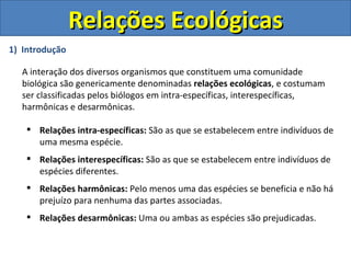 Relações Ecológicas
1) Introdução

  A interação dos diversos organismos que constituem uma comunidade
  biológica são genericamente denominadas relações ecológicas, e costumam
  ser classificadas pelos biólogos em intra-específicas, interespecíficas,
  harmônicas e desarmônicas.

    Relações intra-específicas: São as que se estabelecem entre indivíduos de
     uma mesma espécie.
    Relações interespecíficas: São as que se estabelecem entre indivíduos de
     espécies diferentes.
    Relações harmônicas: Pelo menos uma das espécies se beneficia e não há
     prejuízo para nenhuma das partes associadas.
    Relações desarmônicas: Uma ou ambas as espécies são prejudicadas.
 