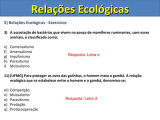 Relações Ecológicas
5) Relações Ecológicas - Exercícios

3) A associação de bactérias que vivem na pança de mamíferos ruminantes, com esses
   animais, é classificada como:

e)   Comensalismo
f)   Amensalismo
g)   Inquilinismo                     Resposta: Letra e
h)   Parasitismo
i)   Mutualismo

11) (UFMG) Para proteger os ovos das galinhas, o homem mata o gambá. A relação
    ecológica que se estabelece entre o homem e o gambá, denomina-se:

m)   Competição
n)   Mutualismo
o)   Parasitismo                  Resposta: Letra d
p)   Predação
q)   Protocooperação
 