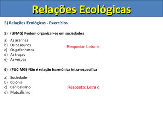Relações Ecológicas
5) Relações Ecológicas - Exercícios

5) (UFMG) Podem organizar-se em sociedades
a)   As aranhas
b)   Os besouros                  Resposta: Letra e
c)   Os gafanhotos
d)   As traças
e)   As vespas

6) (PUC-MG) Não é relação harmônica intra-específica

a)   Sociedade
b)   Colônia
c)   Canibalismo                   Resposta: Letra d
d)   Mutualismo
 