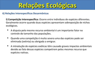 6) Relações Interespecíficas Desarmônicas
I) Competição Interespecífica: Ocorre entre indivíduos de espécies diferentes.
Geralmente ocorre quando duas espécies apresentam sobreposição de nichos
ecológicos.
 A disputa pelo mesmo recurso ambiental é um importante fator no
controle do tamanho das populações.
 Quando uma competição é muito severa uma das espécies pode ser
eliminada (extinta) ou obrigada a emigrar.
 A introdução de espécies exóticas têm causado graves impactos ambientais
devido ao fato dessas espécies competirem pelos mesmos recurso que
espécies nativas.
Relações EcológicasRelações Ecológicas
 