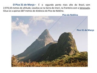 O Pico 31 de Março - É o segundo ponto mais alto do Brasil, com
2.974,18 metros de altitude, Localiza-se na Serra do Imeri, na fronteira com a Venezuela.
Situa-se a apenas 687 metros de distância do Pico da Neblina.
Pico da Neblina
Pico 31 de Março
 