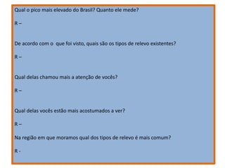 Qual o pico mais elevado do Brasil? Quanto ele mede?
R –
De acordo com o que foi visto, quais são os tipos de relevo existentes?
R –
Qual delas chamou mais a atenção de vocês?
R –
Qual delas vocês estão mais acostumados a ver?
R –
Na região em que moramos qual dos tipos de relevo é mais comum?
R -
 