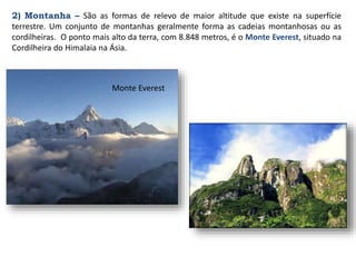 2) Montanha – São as formas de relevo de maior altitude que existe na superfície
terrestre. Um conjunto de montanhas geralmente forma as cadeias montanhosas ou as
cordilheiras. O ponto mais alto da terra, com 8.848 metros, é o Monte Everest, situado na
Cordilheira do Himalaia na Ásia.
Monte Everest
 