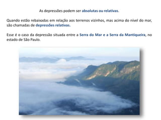 As depressões podem ser absolutas ou relativas.
Quando estão rebaixadas em relação aos terrenos vizinhos, mas acima do nível do mar,
são chamadas de depressões relativas.
Esse é o caso da depressão situada entre a Serra do Mar e a Serra da Mantiqueira, no
estado de São Paulo.
 