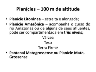 Planícies – 100 m de altitude
• Planície Litorânea – estreita e alongada;
• Planície Amazônica – acompanha o curso do
rio Amazonas ou de alguns de seus afluentes,
pode ser compartimentada em três níveis;
Várzea
Teso
Terra Firme
• Pantanal Matogrossense ou Planície Mato-
Grossense
 