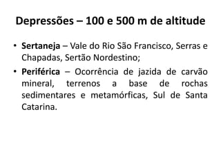 Depressões – 100 e 500 m de altitude
• Sertaneja – Vale do Rio São Francisco, Serras e
Chapadas, Sertão Nordestino;
• Periférica – Ocorrência de jazida de carvão
mineral, terrenos a base de rochas
sedimentares e metamórficas, Sul de Santa
Catarina.
 