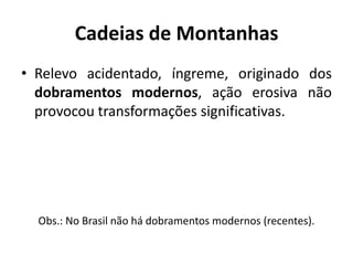 Cadeias de Montanhas
• Relevo acidentado, íngreme, originado dos
dobramentos modernos, ação erosiva não
provocou transformações significativas.
Obs.: No Brasil não há dobramentos modernos (recentes).
 
