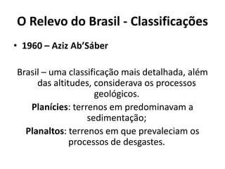 O Relevo do Brasil - Classificações
• 1960 – Aziz Ab’Sáber
Brasil – uma classificação mais detalhada, além
das altitudes, considerava os processos
geológicos.
Planícies: terrenos em predominavam a
sedimentação;
Planaltos: terrenos em que prevaleciam os
processos de desgastes.
 
