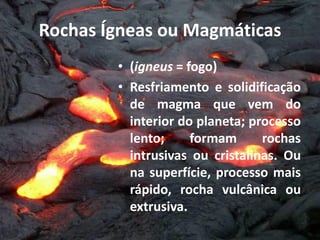 Rochas Ígneas ou Magmáticas
• (igneus = fogo)
• Resfriamento e solidificação
de magma que vem do
interior do planeta; processo
lento; formam rochas
intrusivas ou cristalinas. Ou
na superfície, processo mais
rápido, rocha vulcânica ou
extrusiva.
 