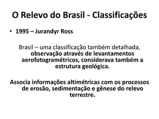 O Relevo do Brasil - Classificações
• 1995 – Jurandyr Ross
Brasil – uma classificação também detalhada,
observação através de levantamentos
aerofotogramétricos, considerava também a
estrutura geológica.
Associa informações altimétricas com os processos
de erosão, sedimentação e gênese do relevo
terrestre.
 