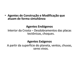 • Agentes de Construção e Modificação que
atuam de forma simultânea
Agentes Endógenos
Interior da Crosta – Desdobramentos das placas
tectônicas, choques.
Agentes Exógenos
A partir da superfície do planeta, ventos, chuvas,
seres vivos.
 