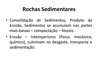 Rochas Sedimentares
• Consolidação de Sedimentos, Produto da
Erosão, Sedimentos se acumulam nas partes
mais baixas – compactação – fósseis.
• Erosão – Intemperismo (físico, mecânico,
químico), culminam no desgaste, transporte e
sedimentação.
 