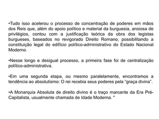 •Tudo isso acelerou o processo de concentração de poderes em mãos
dos Reis que, além do apoio político e material da burguesia, ansiosa de
privilégios, contou com a justificação teórica da obra dos legistas
burgueses, baseados no revigorado Direito Romano, possibilitando a
constituição legal do edifício político-administrativo do Estado Nacional
Moderno.

•Nesse longo e desigual processo, a primeira fase foi de centralização
político-administrativa.

•Em uma segunda etapa, ou mesmo paralelamente, encontramos a
tendência ao absolutismo: O rei recebia seus poderes pela “graça divina”.

•A Monarquia Absoluta de direito divino é o traço marcante da Era Pré-
Capitalista, usualmente chamada de Idade Moderna. "
 