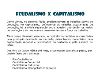Feudalismo X Capitalismo
Como vimos, no sistema feudal predominavam as relações servis de
produção. No capitalismo, definem-se as relações assalariadas de
produção; há a nítida separação entre aqueles que detêm os meios
de produção e os que apenas possuem de seu a força de trabalho.

Além desse elemento essencial, o capitalismo também se caracteriza
pela produção destinada ao mercado, pelas trocas monetárias, pela
organização racional e sistemática do trabalho e pelo espírito de
lucro.

Dos fins da Idade Média até hoje, a sociedade capitalista passo, por
quatro fases bem distintas:

    Pré-Capitalismo
    Capitalismo Comercial
    Capitalismo Industrial
    Capitalismo Monopolista-Financeiro
 
