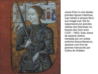 Joana D'arc é uma destas
grandes figuras históricas
cujo retrato é sempre fiel à
sua imagel real. Ela foi
responsável por grandes
vitórias dos franceses na
Guerra dos Cem anos
(1337 - 1453). Esta Joana
de aspecto solene,
retratada por um artista
anônimo franco-flamenco,
aparece num livro de
poemas manuscrito por
Carlos de Orleães.
 