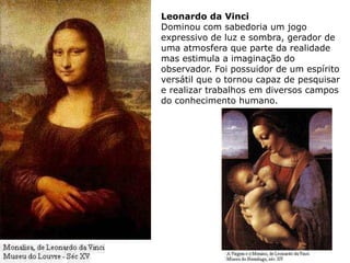 Leonardo da Vinci
Dominou com sabedoria um jogo
expressivo de luz e sombra, gerador de
uma atmosfera que parte da realidade
mas estimula a imaginação do
observador. Foi possuidor de um espírito
versátil que o tornou capaz de pesquisar
e realizar trabalhos em diversos campos
do conhecimento humano.
 