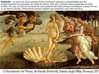 Botticelli - os temas de seus quadros foram escolhidos segundo a possibilidade que lhe
proporcionavam de expressar seu ideal de beleza. Para ele, a beleza estava associada ao ideal
cristão. Por isso, as figuras humanas de seus quadros são belas porque manifestam a graça divina,
e, ao mesmo tempo, melancólicas porque supõem que perderam esse dom de Deus.
 