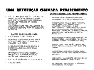 UMA REVOLUÇÃO CHAMADA RENASCIMENTO
                                             CARACTERÍSTICAS DO RENASCIMENTO
•   SÉCULO XIV: RENOVAÇÃO CULTURAL DE
                                         •     INDIVIDUALISMO: CAPACIDADE DO SER
    FORTE INFLUÊNCIA GRECO-ROMANA,             HUMANO DE FAZER ESCOLHAS LIVREMENTE
    QUE REJEITAVA A CULTURA MEDIEVAL,
    PRESA AOS PADRÕES DA IGREJA
                                         •     RACIONALISMO: A RAZÃO COMO PRINCIPAL
    CATÓLICA                                   INSTRUMENTO PARA COMPREENDER O
•   O RENASCIMENTO FOI A TRANSIÇÃO DA          UNIVERSO E A NATUREZA – O QUE
    SOCIEDADE FEUDAL PARA A SOCIEDADE          IMPULSIONOU O CONHECIMENTO NAS ÁREAS
    MODERNA                                    DA: ASTRONOMIA, MATEMÁTICA, FÍSICA,
                                               MEDICINA, LITERATURA, GEOMETRIA, PINTURA,
                                               ARQUITETURA, ENGENHARIA, FILOSOFIA,
      RAÍZES DO RENASCIMENTO:                  FÍSICA ETC.
•   CRESCIMENTO DAS CIDADES
                                         •     HUMANISMO:O SER HUMANO É O CENTRO DAS
•   DESENVOLVIMENTO DE ATIVIDADES              PREOCUPAÇÕES E INDAGAÇÕES, POIS É OBRA
                                               SUPREMA DE DEUS (ANTROPOCENTRISMO)
    INTELECTUAIS E ARTÍSTICAS NAS
    CIDADES MAIS RICAS
                                         •     CLASSICISMO: VALORIZAÇÃO DA CULTURA
•   RESSURGIMENTO DO COMÉRCIO: A               GRECO-ROMANA ―ABAFADA‖ PELA IDADE DAS
    BURGUESIA PASSA A ACUMULAR                 TREVAS
    RIQUEZAS
                                         •     JUSTIFICAVAM O GOVERNO CENTRALIZADO
•   INOVAÇÕES TÉCNICAS: BÚSSOLA                ATRAVÉS DE IDÉIAS COMO O DIREITO DIVINO
    MAGNÉTICA, PÓLVORA, RELÓGIO                DOS REIS
    MECÂNICO, IMPRENSA, ETC.
                                         •     HEDONISMO: VALORIZAÇÃO DO CORPO E DOS
•   CRÍTICA À VISÃO RESTRITA DA IGREJA         PRAZERES TERRENOS E ESPIRITUAIS

•   ABSOLUTISMO                          •     NATURALISMO: ESTIMULOU O DOMÍNIO DO
                                               HOMEM SOBRE A NATUREZA
 
