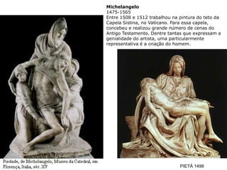 Michelangelo
1475-1565
Entre 1508 e 1512 trabalhou na pintura do teto da
Capela Sistina, no Vaticano. Para essa capela,
concebeu e realizou grande número de cenas do
Antigo Testamento. Dentre tantas que expressam a
genialidade do artista, uma particularmente
representativa é a criação do homem.




                               PIETÁ 1498
 