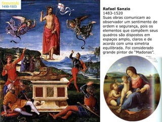Ressureição
1499-1503
              Rafael Sanzio
              1483-1520
              Suas obras comunicam ao
              observador um sentimento de
              ordem e segurança, pois os
              elementos que compõem seus
              quadros são dispostos em
              espaços amplo, claros e de
              acordo com uma simetria
              equilibrada. Foi considerado
              grande pintor de ―Madonas‖.
 