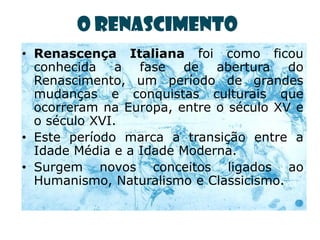 O Renascimento
• Renascença Italiana foi como ficou
  conhecida a fase de abertura do
  Renascimento, um período de grandes
  mudanças e conquistas culturais que
  ocorreram na Europa, entre o século XV e
  o século XVI.
• Este período marca a transição entre a
  Idade Média e a Idade Moderna.
• Surgem novos conceitos ligados ao
  Humanismo, Naturalismo e Classicismo.
 