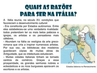 Quais as razões
              para ser na Itália?
A Itália reunia, no século XV, condições que
favoreciam o desenvolvimento cultural:
- Era constituída por Estados autónomos. Entre
eles estabeleceu-se uma verdadeira rivalidade:
todos pretendiam ter os mais belos palácios e
igrejas, os artistas e os pensadores mais
célebres.
- Abundam na Itália os vestígios da arte greco-
romana que viria a inspirar numerosos artistas.
Por sua vez, as bibliotecas dos mosteiros
guardavam cópias de muitas obras da
Antiguidade, que os intelectuais estudavam.
- Muitas cidades italianas tinham se tornado
centros de comércio. Graças a essa
prosperidade, os grandes senhores nobres e
eclesiásticos e os ricos burgueses apoiavam os    Estados italianos no Renascimento
escritores e os artistas.
 