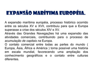 Expansão Marítima Européia.
A expansão marítima européia, processo histórico ocorrido
entre os séculos XV e XVII, contribuiu para que a Europa
superasse a crise dos séculos XIV e XV.
Através das Grandes Navegações há uma expansão das
atividades comerciais, contribuindo para o processo de
acumulação de capitais na Europa.
O contato comercial entre todas as partes do mundo (
Europa, Ásia, África e América ) torna possível uma história
em escala mundial, favorecendo uma ampliação dos
conhecimento geográficos e o contato entre culturas
diferentes.
 