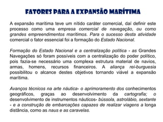 Fatores para a Expansão Marítima
A expansão marítima teve um nítido caráter comercial, daí definir este
processo como uma empresa comercial de navegação, ou como
grandes empreendimentos marítimos. Para o sucesso desta atividade
comercial o fator essencial foi a formação do Estado Nacional.

Formação do Estado Nacional e a centralização política - as Grandes
Navegações só foram possíveis com a centralização do poder político,
pois fazia-se necessário uma complexa estrutura material de navios,
armas, homens, recursos financeiros. A aliança rei-burguesia
possibilitou o alcance destes objetivos tornando viável a expansão
marítima.

Avanços técnicos na arte náutica- o aprimoramento dos conhecimentos
geográficos, graças ao desenvolvimento da cartografia; o
desenvolvimento de instrumentos náuticos- bússola, astrolábio, sextante
- e a construção de embarcações capazes de realizar viagens a longa
distância, como as naus e as caravelas.
 