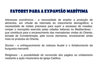 Fatores para a Expansão Marítima
Interesses econômicos - a necessidade de ampliar a produção de
alimentos, em virtude da retomada do crescimento demográfico; a
necessidade de metais preciosos para suprir a escassez de moedas;
romper o monopólio exercido pelas cidades italianas no Mediterrâneo -
que contribuía para o encarecimento das mercadorias vindas do Oriente;
tomada de Constantinopla, pelo turcos otomanos, encarecendo ainda
mais os produtos do Oriente.

Sociais - o enfraquecimento da nobreza feudal e o fortalecimento da
burguesia mercantil.

Religiosos - a possibilidade de conversão dos pagãos ao cristianismo
mediante a ação missionária da Igreja Católica.
 