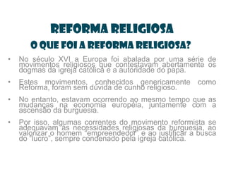 Reforma Religiosa
       O que foi a Reforma Religiosa?
•   No século XVI a Europa foi abalada por uma série de
    movimentos religiosos que contestavam abertamente os
    dogmas da igreja católica e a autoridade do papa.
•   Estes movimentos, conhecidos genericamente como
    Reforma, foram sem dúvida de cunho religioso.
•   No entanto, estavam ocorrendo ao mesmo tempo que as
    mudanças na economia européia, juntamente com a
    ascensão da burguesia.
•   Por isso, algumas correntes do movimento reformista se
    adequavam às necessidades religiosas da burguesia, ao
    valorizar o homem “empreendedor” e ao justificar a busca
    do “lucro”, sempre condenado pela igreja católica.
 