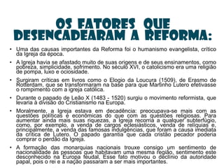 Os fatores que
 desencadearam a Reforma:
• Uma das causas importantes da Reforma foi o humanismo evangelista, crítico
  da Igreja da época.
• A Igreja havia se afastado muito de suas origens e de seus ensinamentos, como
  pobreza, simplicidade, sofrimento. No século XVI, o catolicismo era uma religião
  de pompa, luxo e ociosidade.
• Surgiram críticas em livros como o Elogio da Loucura (1509), de Erasmo de
  Rotterdam, que se transformaram na base para que Martinho Lutero efetivasse
  o rompimento com a igreja católica.
• Durante o papado de Leão X (1483 - 1520) surgiu o movimento reformista, que
  levaria à divisão do Cristianismo na Europa.
• Moralmente, a Igreja estava em decadência: preocupava-se mais com as
  questões políticas e econômicas do que com as questões religiosas. Para
  aumentar ainda mais suas riquezas, a Igreja recorria a qualquer subterfúgio,
  como, por exemplo, a venda de cargos eclesiásticos, venda de relíquias e,
  principalmente, a venda das famosas indulgências, que foram a causa imediata
  da crítica de Lutero. O papado garantia que cada cristão pecador poderia
  comprar o perdão da Igreja.
• A formação das monarquias nacionais trouxe consigo um sentimento de
  nacionalidade às pessoas que habitavam uma mesma região, sentimento este
  desconhecido na Europa feudal, Esse fato motivou o declínio da autoridade
  papal, pois o rei e a nação passaram a ser mais importantes.
 