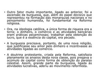 • Outro fator muito importante, ligado ao anterior, foi a
  ascensão da burguesia, que, além do papel decisivo que
  representou na formação das monarquias nacionais e no
  pensamento humanista, foi fundamental na Reforma
  religiosa.
• Ora, na ideologia católica, a única forma de riqueza era a
  terra; o dinheiro, o comércio e as atividades bancárias
  eram práticas pecaminosas; trabalhar pela obtenção do
  lucro, que é a essência do capital, era pecado.
• A burguesia precisava, portanto, de uma nova religião,
  que justificasse seu amor pelo dinheiro e incentivasse as
  atividades ligadas ao comércio.
• A doutrina protestante, criada pela Reforma, satisfazia
  plenamente os anseios desta nova classe, pois pregava o
  acúmulo de capital como forma de obtenção do paraíso
  celestial. Assim, grande parte da burguesia, ligada às
  atividades lucrativas, aderiu ao movimento reformista.
 