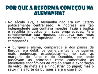 Por que a Reforma começou na
          Alemanha?
• No século XVI, a Alemanha não era um Estado
  politicamente centralizado. A nobreza era tão
  independente que cunhava moedas, fazia a justiça
  e recolhia impostos em suas propriedades. Para
  complementar sua riqueza, saqueava nas rotas
  comerciais,  expropriando   os  mercadores     e
  camponeses.
• A burguesia alemã, comparada à dos países da
  Europa, era débil: os comerciantes e banqueiros
  mais poderosos estabeleciam-se no sul, às
  margens do Reno e do Danúbio, por onde
  passavam as principais rotas comerciais; as
  atividades econômicas da região eram a exportação
  de vidro, de metais e a ―indústria‖ do papel; mas o
  setor mais forte da burguesia era o usurário.
 