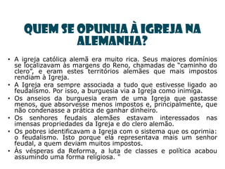 Quem se opunha à igreja na
            Alemanha?
• A igreja católica alemã era muito rica. Seus maiores domínios
  se localizavam às margens do Reno, chamadas de ―caminho do
  clero‖, e eram estes territórios alemães que mais impostos
  rendiam à Igreja.
• A Igreja era sempre associada a tudo que estivesse ligado ao
  feudalismo. Por isso, a burguesia via a Igreja como inimiga.
• Os anseios da burguesia eram de uma Igreja que gastasse
  menos, que absorvesse menos impostos e, principalmente, que
  não condenasse a prática de ganhar dinheiro.
• Os senhores feudais alemães estavam interessados nas
  imensas propriedades da Igreja e do clero alemão.
• Os pobres identificavam a Igreja com o sistema que os oprimia:
  o feudalismo. Isto porque ela representava mais um senhor
  feudal, a quem deviam muitos impostos.
• Às vésperas da Reforma, a luta de classes e política acabou
  assumindo uma forma religiosa. "
 
