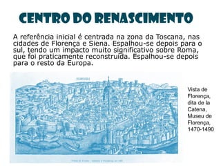 Centro do Renascimento
A referência inicial é centrada na zona da Toscana, nas
cidades de Florença e Siena. Espalhou-se depois para o
sul, tendo um impacto muito significativo sobre Roma,
que foi praticamente reconstruída. Espalhou-se depois
para o resto da Europa.


                                                  Vista de
                                                  Florença,
                                                  dita de la
                                                  Catena,
                                                  Museu de
                                                  Florença,
                                                  1470-1490
 