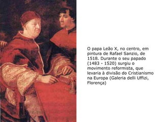 O papa Leão X, no centro, em
pintura de Rafael Sanzio, de
1518. Durante o seu papado
(1483 - 1520) surgiu o
movimento reformista, que
levaria à divisão do Cristianismo
na Europa (Galeria delli Uffizi,
Florença)
 