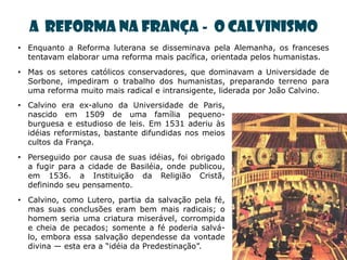 A REFORMA NA FRANÇA - O CALVINISMO
• Enquanto a Reforma luterana se disseminava pela Alemanha, os franceses
  tentavam elaborar uma reforma mais pacífica, orientada pelos humanistas.
• Mas os setores católicos conservadores, que dominavam a Universidade de
  Sorbone, impediram o trabalho dos humanistas, preparando terreno para
  uma reforma muito mais radical e intransigente, liderada por João Calvino.
• Calvino era ex-aluno da Universidade de Paris,
  nascido em 1509 de uma família pequeno-
  burguesa e estudioso de leis. Em 1531 aderiu às
  idéias reformistas, bastante difundidas nos meios
  cultos da França.
• Perseguido por causa de suas idéias, foi obrigado
  a fugir para a cidade de Basiléia, onde publicou,
  em 1536. a Instituição da Religião Cristã,
  definindo seu pensamento.
• Calvino, como Lutero, partia da salvação pela fé,
  mas suas conclusões eram bem mais radicais; o
  homem seria uma criatura miserável, corrompida
  e cheia de pecados; somente a fé poderia salvá-
  lo, embora essa salvação dependesse da vontade
  divina — esta era a ―idéia da Predestinação‖.
 
