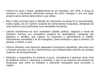 • Calvino foi para a Suíça, estabelecendo-se em Genebra, em 1536. A Suíça já
  conhecia o movimento reformista através de Ulrich Zwinglio e era um lugar
  propício para Calvino desenvolver suas idéias.

• Mas o fator principal para a difusão do calvinismo na Suíça foi a concentração,
  nesta região, de um número razoável de comerciantes burgueses, desejosos de
  uma doutrina que justificasse suas atividades lucrativas.

• Calvino transformou-se num verdadeiro ditador político, religioso e moral de
  Genebra. Formou um consistório (espécie de assembléia), composto por
  pastores e anciãos, que vigiava os costumes e administrava a cidade,
  inteiramente submetida à lei do evangelho. Eram proibidos o jogo a dinheiro, as
  danças, o teatro, o luxo.

• Calvino ofereceu uma doutrina adequada à burguesia capitalista, pois dizia que
  o homem provava sua fé e demonstrava sua predestinação através do sucesso
  material, do enriquecimento.

• Defendia o empréstimo de dinheiro a juros, considerava a pobreza como sinal
  do desfavor divino e valorizava o trabalho, o que ia ao encontro dos anseios da
  burguesia, que tinha no trabalho o elemento necessário para acumular o
  capital.
 