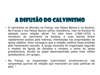 A DIFUSÃO DO CALVINISMO
• O calvinismo se difundiu na França, nos Países Baixos e na Escócia.
  Na França e nos Países Baixos sofreu resistência, mas na Escócia foi
  adotado como religião oficial. Foi John Knox (1505-1572) o
  introdutor do calvinismo na Escócia, e suas teorias foram
  rapidamente aceitas pela nobreza, interessada nas propriedades da
  igreja católica. Knox conseguiu que a religião católica fosse proibida
  pelo Parlamento escocês. A igreja escocesa foi organizada segundo
  o modelo da Igreja de Genebra e recebeu o nome de igreja
  presbiteriana, devido ao papel desempenhado pelos mais velhos
  (presbysteroi, em grego).

• Na França, os huguenotes (calvinistas) envolveram-se nas
  sangrentas guerras de religião que marcaram as lutas políticas do
  país. "
 