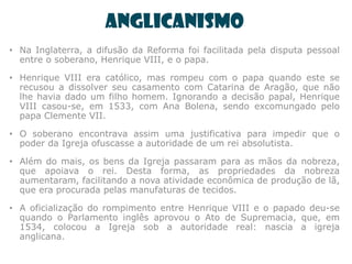 Anglicanismo
• Na Inglaterra, a difusão da Reforma foi facilitada pela disputa pessoal
  entre o soberano, Henrique VIII, e o papa.

• Henrique VIII era católico, mas rompeu com o papa quando este se
  recusou a dissolver seu casamento com Catarina de Aragão, que não
  lhe havia dado um filho homem. Ignorando a decisão papal, Henrique
  VIII casou-se, em 1533, com Ana Bolena, sendo excomungado pelo
  papa Clemente VII.

• O soberano encontrava assim uma justificativa para impedir que o
  poder da Igreja ofuscasse a autoridade de um rei absolutista.

• Além do mais, os bens da Igreja passaram para as mãos da nobreza,
  que apoiava o rei. Desta forma, as propriedades da nobreza
  aumentaram, facilitando a nova atividade econômica de produção de lã,
  que era procurada pelas manufaturas de tecidos.

• A oficialização do rompimento entre Henrique VIII e o papado deu-se
  quando o Parlamento inglês aprovou o Ato de Supremacia, que, em
  1534, colocou a Igreja sob a autoridade real: nascia a igreja
  anglicana.
 